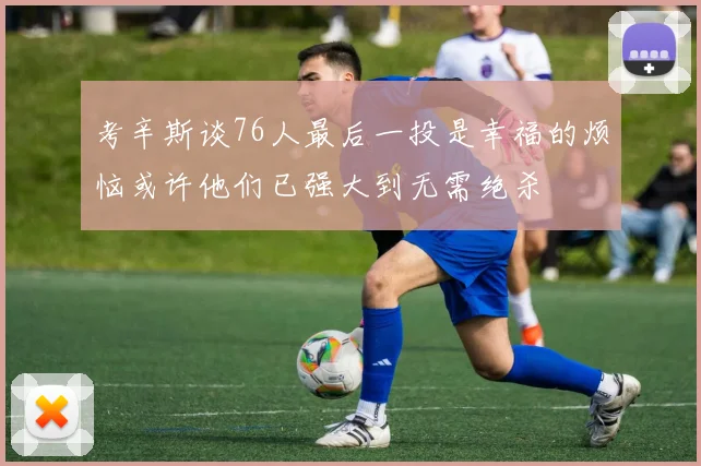 考辛斯谈76人最后一投是幸福的烦恼或许他们已强大到无需绝杀