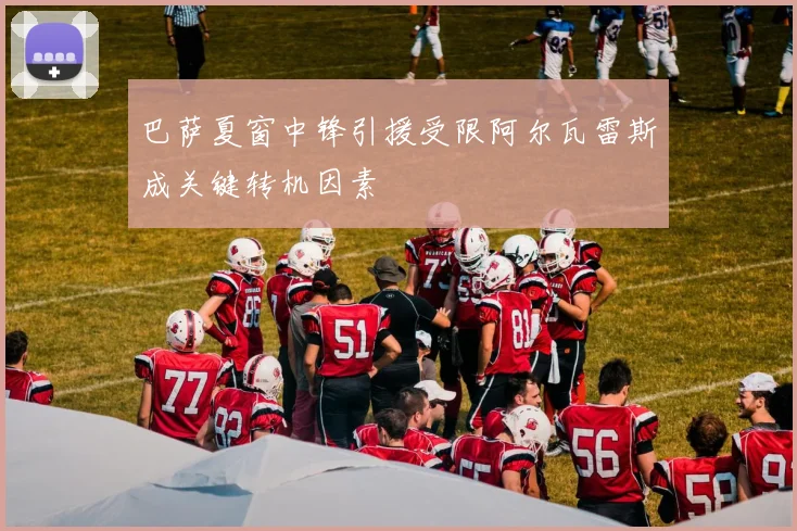 巴萨夏窗中锋引援受限阿尔瓦雷斯成关键转机因素