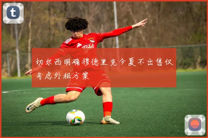 切尔西明确穆德里克今夏不出售仅考虑外租方案