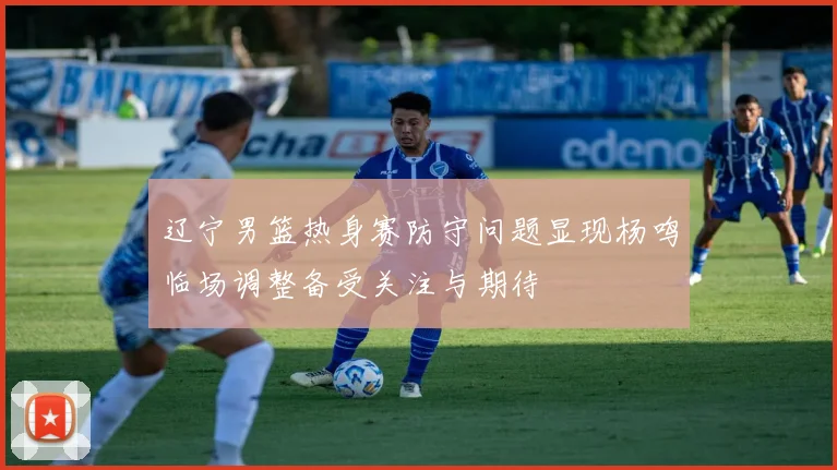 辽宁男篮热身赛防守问题显现杨鸣临场调整备受关注与期待