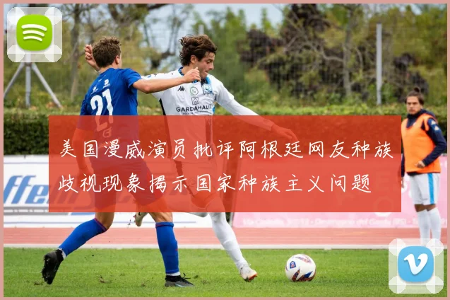 美国漫威演员批评阿根廷网友种族歧视现象揭示国家种族主义问题