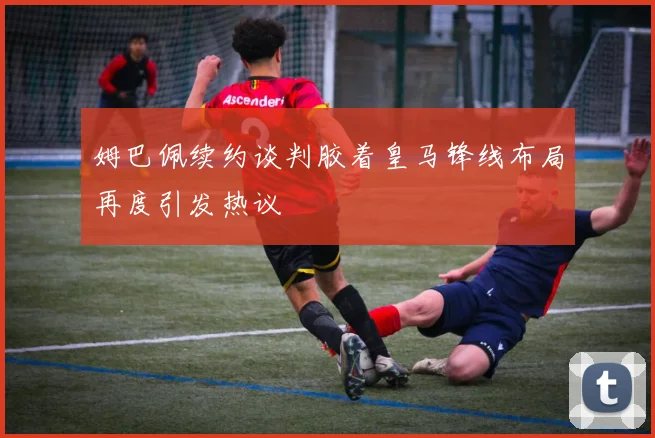 姆巴佩续约谈判胶着皇马锋线布局再度引发热议