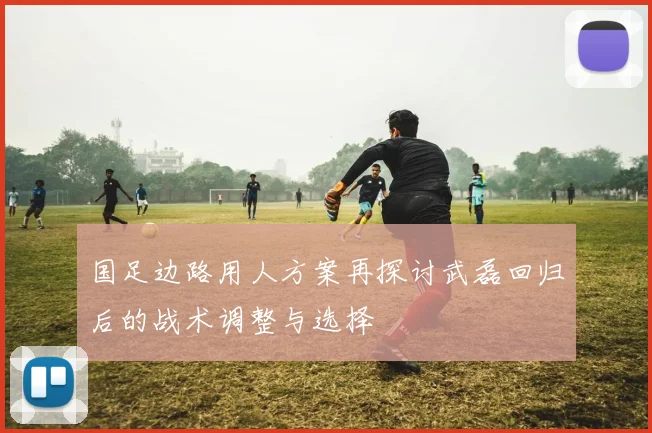 国足边路用人方案再探讨武磊回归后的战术调整与选择